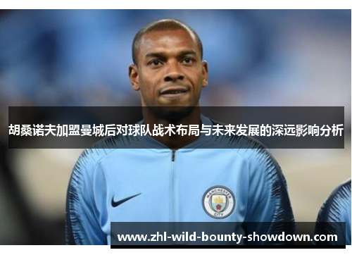 胡桑诺夫加盟曼城后对球队战术布局与未来发展的深远影响分析