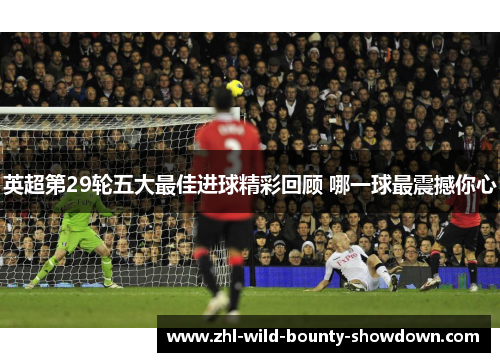英超第29轮五大最佳进球精彩回顾 哪一球最震撼你心