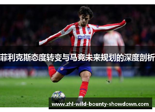 菲利克斯态度转变与马竞未来规划的深度剖析