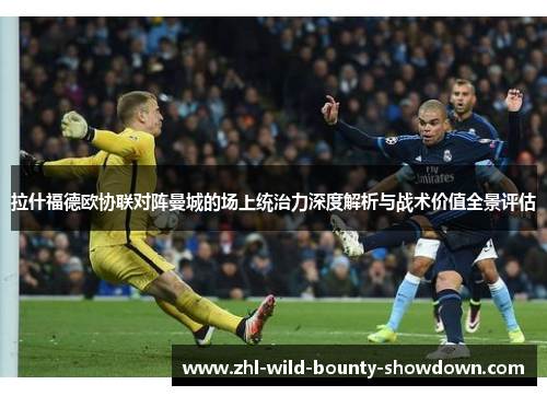 拉什福德欧协联对阵曼城的场上统治力深度解析与战术价值全景评估