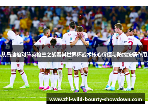 从吕迪格对阵英格兰之战看其世界杯战术核心价值与防线统领作用