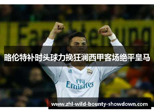 略伦特补时头球力挽狂澜西甲客场绝平皇马 略伦特补时头球力挽狂澜西甲客场绝平皇马