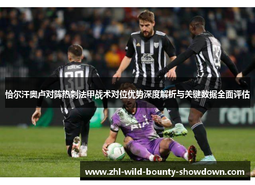 恰尔汗奥卢对阵热刺法甲战术对位优势深度解析与关键数据全面评估