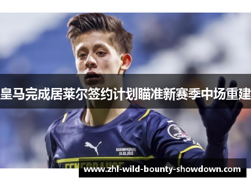 皇马完成居莱尔签约计划瞄准新赛季中场重建 皇马完成居莱尔签约计划瞄准新赛季中场重建